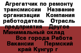 Агрегатчик по ремонту трансмиссии › Название организации ­ Компания-работодатель › Отрасль предприятия ­ Другое › Минимальный оклад ­ 50 000 - Все города Работа » Вакансии   . Пермский край,Кунгур г.